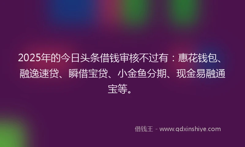 2025年的今日头条借钱审核不过有：惠花钱包、融逸速贷、瞬借宝贷、小金鱼分期、现金易融通宝等。