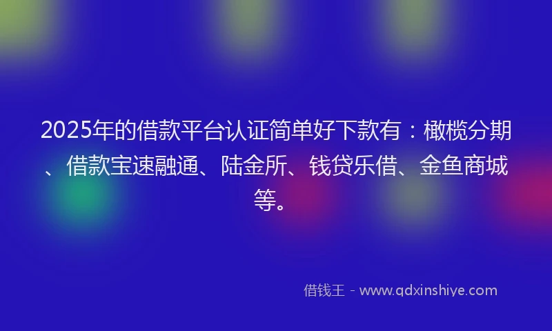 2025年的借款平台认证简单好下款有：橄榄分期、借款宝速融通、陆金所、钱贷乐借、金鱼商城等。