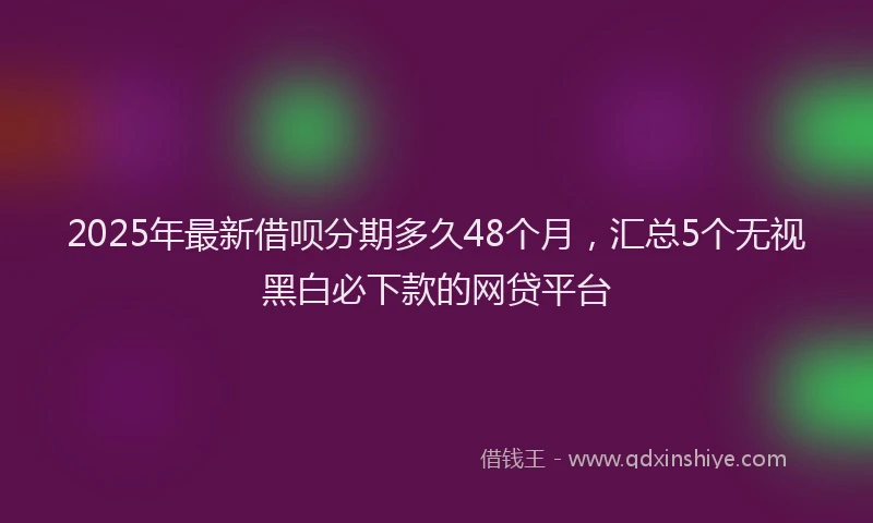 2025年最新借呗分期多久48个月，汇总5个无视黑白必下款的网贷平台