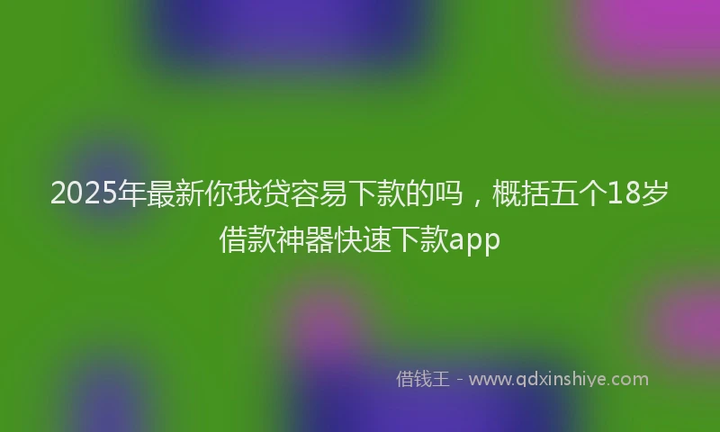 2025年最新你我贷容易下款的吗，概括五个18岁借款神器快速下款app