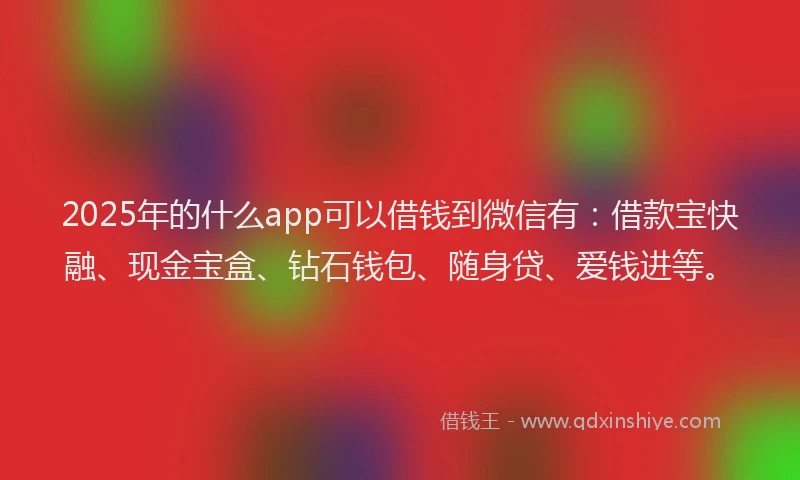 2025年的什么app可以借钱到微信有：借款宝快融、现金宝盒、钻石钱包、随身贷、爱钱进等。