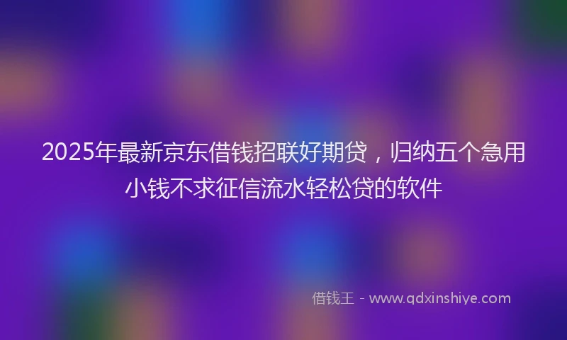 2025年最新京东借钱招联好期贷，归纳五个急用小钱不求征信流水轻松贷的软件
