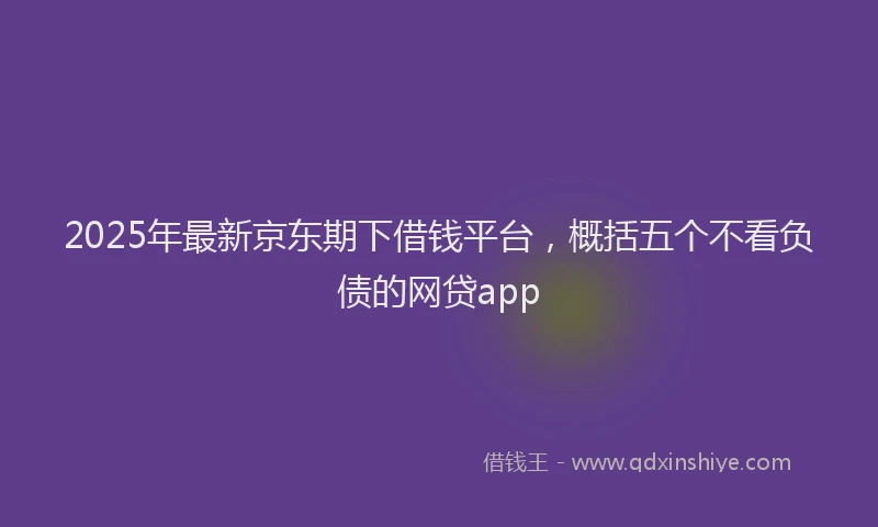 2025年最新京东期下借钱平台，概括五个不看负债的网贷app