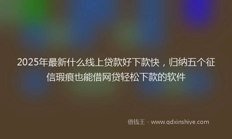 2025年最新什么线上贷款好下款快，归纳五个征信瑕疵也能借网贷轻松下款的软件