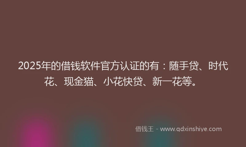 2025年的借钱软件官方认证的有：随手贷、时代花、现金猫、小花快贷、新一花等。