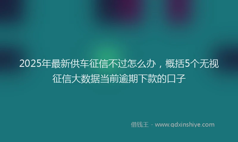 2025年最新供车征信不过怎么办，概括5个无视征信大数据当前逾期下款的口子