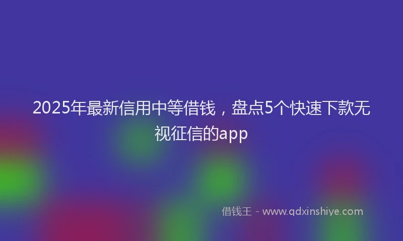 2025年最新信用中等借钱，盘点5个快速下款无视征信的app