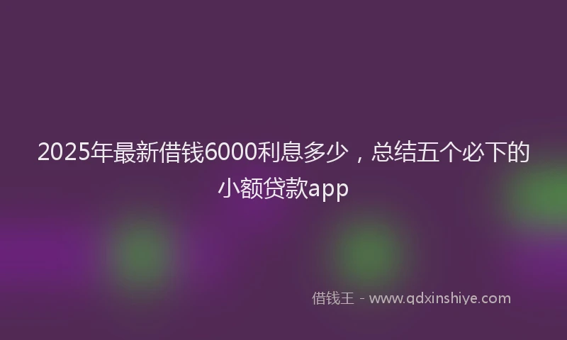 2025年最新借钱6000利息多少，总结五个必下的小额贷款app