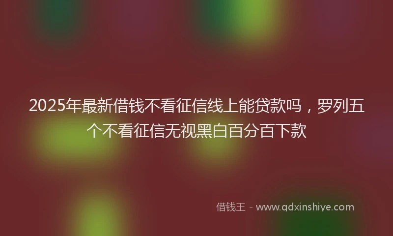 2025年最新借钱不看征信线上能贷款吗，罗列五个不看征信无视黑白百分百下款