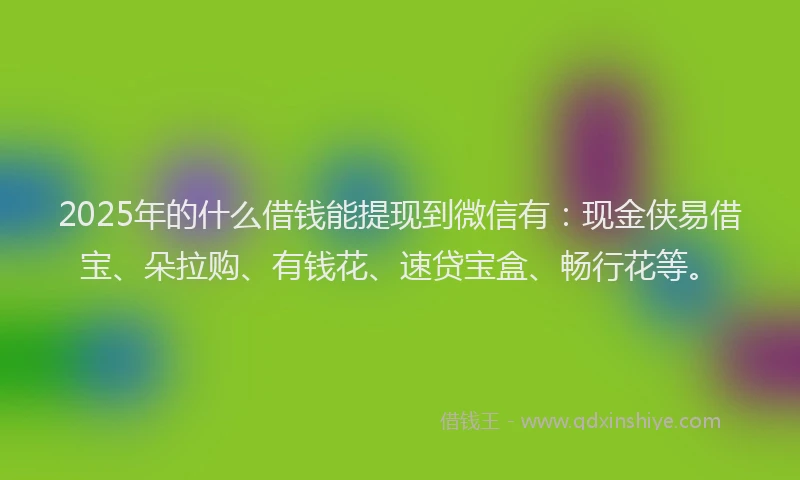 2025年的什么借钱能提现到微信有：现金侠易借宝、朵拉购、有钱花、速贷宝盒、畅行花等。