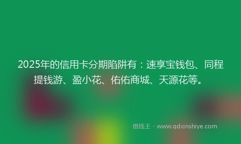 2025年的信用卡分期陷阱有：速享宝钱包、同程提钱游、盈小花、佑佑商城、天源花等。