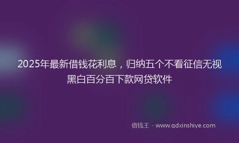 2025年最新借钱花利息，归纳五个不看征信无视黑白百分百下款网贷软件
