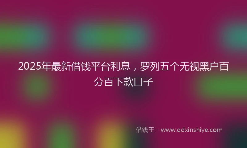 2025年最新借钱平台利息，罗列五个无视黑户百分百下款口子