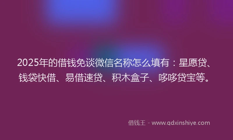 2025年的借钱免谈微信名称怎么填有：星愿贷、钱袋快借、易借速贷、积木盒子、哆哆贷宝等。