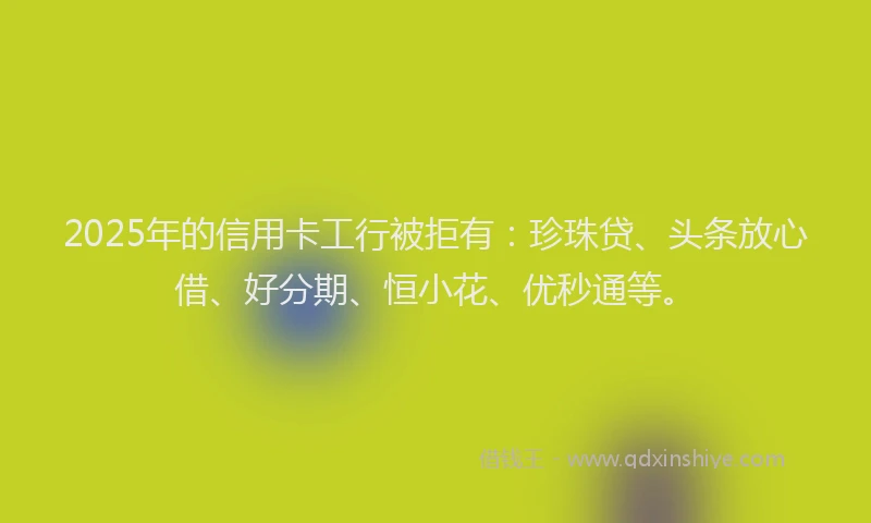2025年的信用卡工行被拒有：珍珠贷、头条放心借、好分期、恒小花、优秒通等。