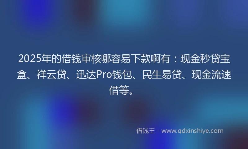 2025年的借钱审核哪容易下款啊有：现金秒贷宝盒、祥云贷、迅达Pro钱包、民生易贷、现金流速借等。