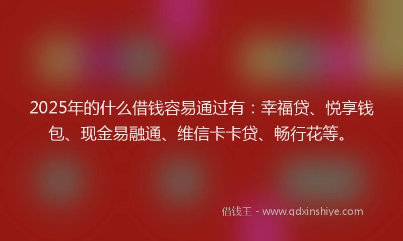 2025年的什么借钱容易通过有：幸福贷、悦享钱包、现金易融通、维信卡卡贷、畅行花等。