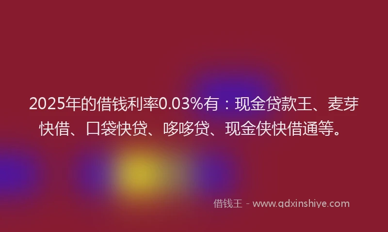 2025年的借钱利率0.03%有：现金贷款王、麦芽快借、口袋快贷、哆哆贷、现金侠快借通等。