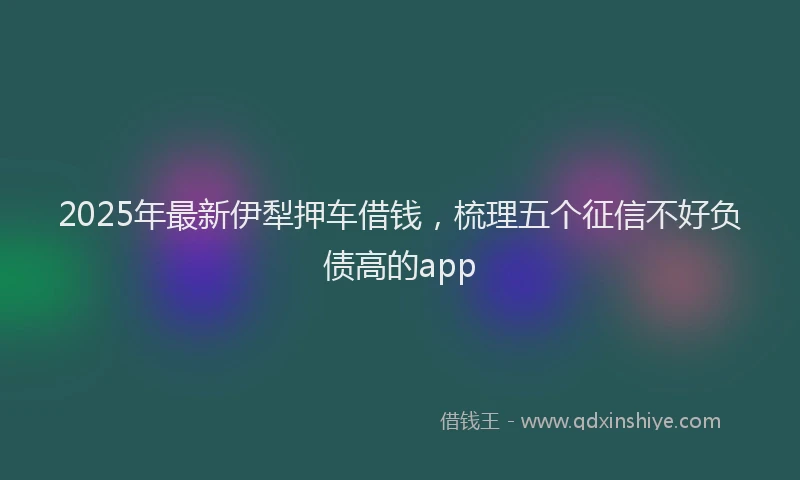 2025年最新伊犁押车借钱，梳理五个征信不好负债高的app