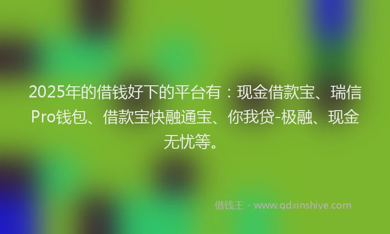 2025年的借钱好下的平台有：现金借款宝、瑞信Pro钱包、借款宝快融通宝、你我贷-极融、现金无忧等。