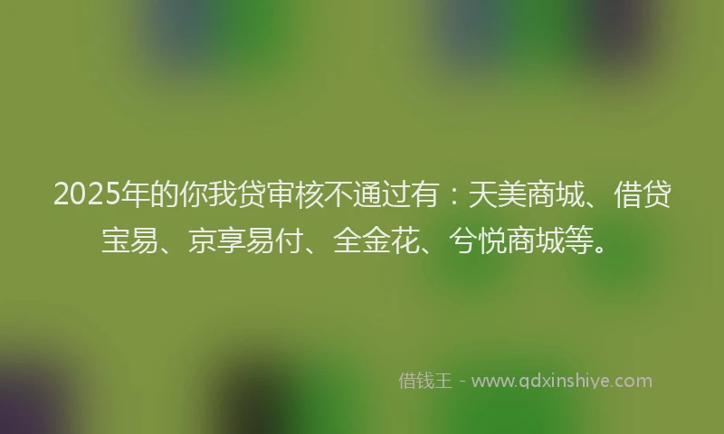 2025年的你我贷审核不通过有：天美商城、借贷宝易、京享易付、全金花、兮悦商城等。