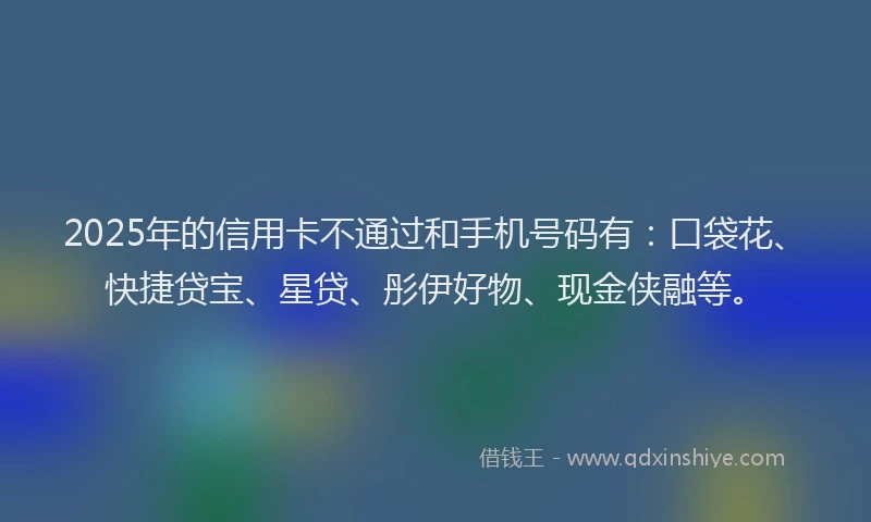2025年的信用卡不通过和手机号码有：口袋花、快捷贷宝、星贷、彤伊好物、现金侠融等。