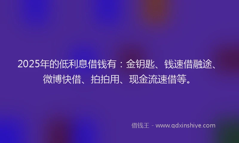 2025年的低利息借钱有：金钥匙、钱速借融途、微博快借、拍拍用、现金流速借等。