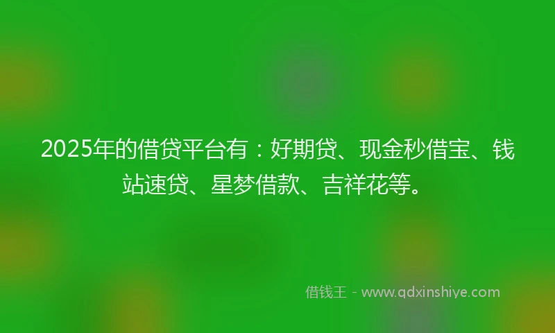 2025年的借贷平台有：好期贷、现金秒借宝、钱站速贷、星梦借款、吉祥花等。