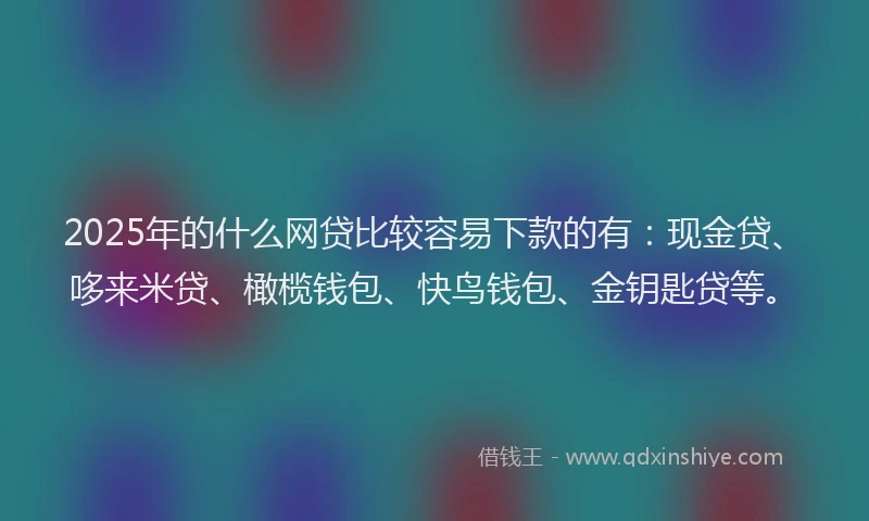 2025年的什么网贷比较容易下款的有：现金贷、哆来米贷、橄榄钱包、快鸟钱包、金钥匙贷等。