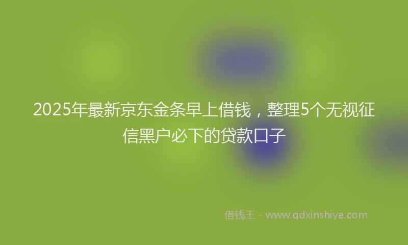 2025年最新京东金条早上借钱，整理5个无视征信黑户必下的贷款口子