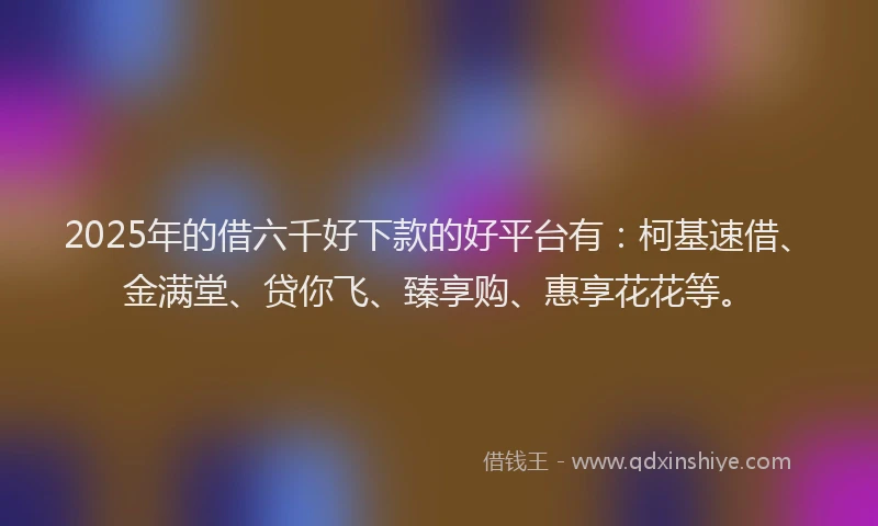 2025年的借六千好下款的好平台有：柯基速借、金满堂、贷你飞、臻享购、惠享花花等。