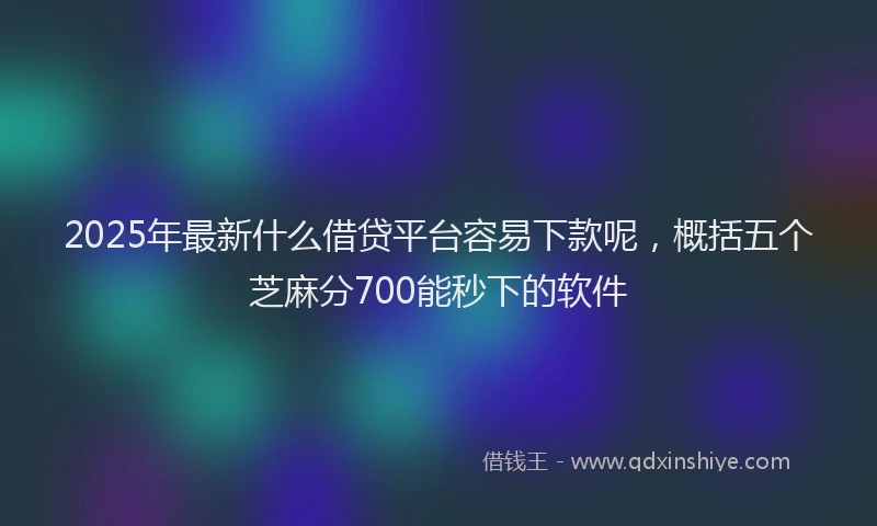 2025年最新什么借贷平台容易下款呢，概括五个芝麻分700能秒下的软件