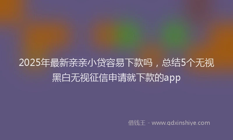 2025年最新亲亲小贷容易下款吗，总结5个无视黑白无视征信申请就下款的app