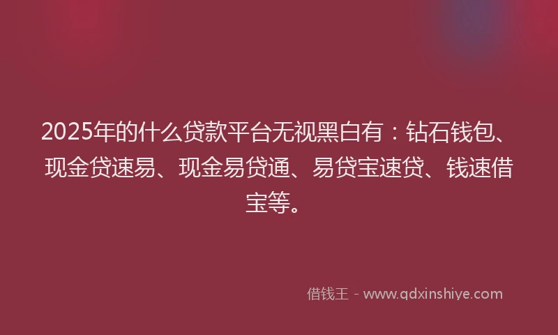 2025年的什么贷款平台无视黑白有：钻石钱包、现金贷速易、现金易贷通、易贷宝速贷、钱速借宝等。
