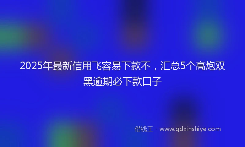 2025年最新信用飞容易下款不，汇总5个高炮双黑逾期必下款口子