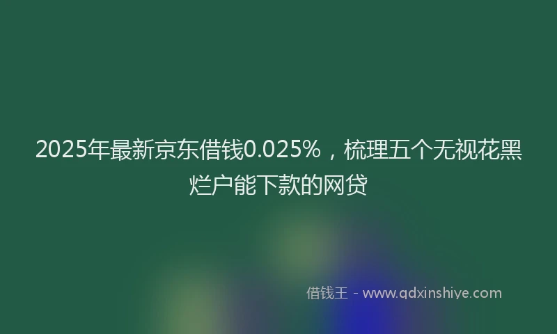 2025年最新京东借钱0.025%，梳理五个无视花黑烂户能下款的网贷