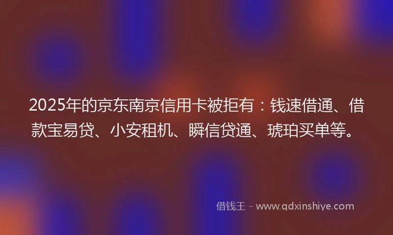 2025年的京东南京信用卡被拒有：钱速借通、借款宝易贷、小安租机、瞬信贷通、琥珀买单等。
