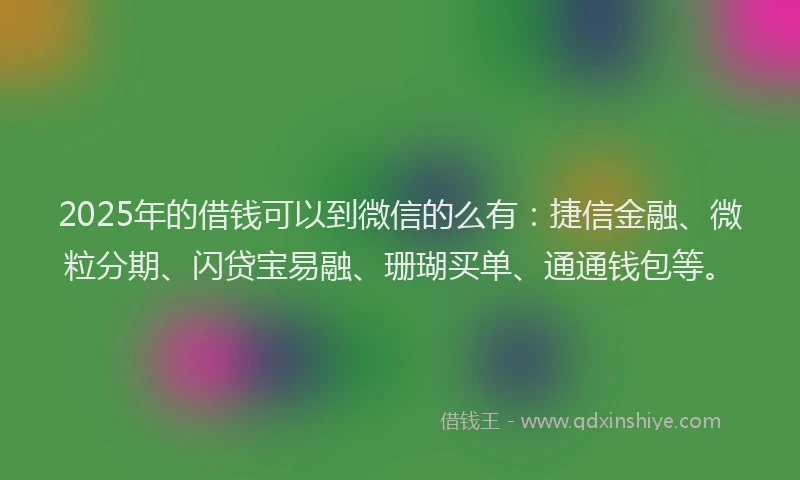 2025年的借钱可以到微信的么有：捷信金融、微粒分期、闪贷宝易融、珊瑚买单、通通钱包等。