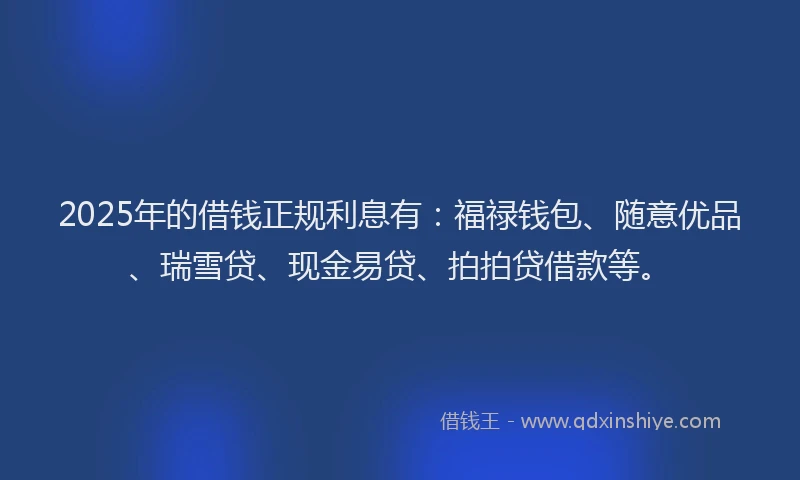 2025年的借钱正规利息有：福禄钱包、随意优品、瑞雪贷、现金易贷、拍拍贷借款等。