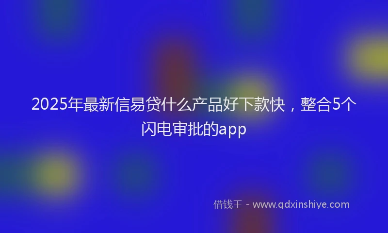 2025年最新信易贷什么产品好下款快，整合5个闪电审批的app