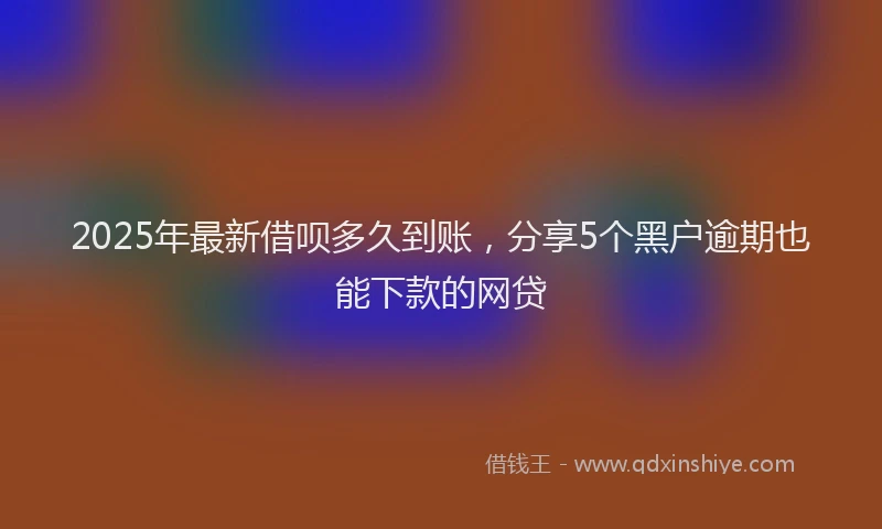 2025年最新借呗多久到账，分享5个黑户逾期也能下款的网贷