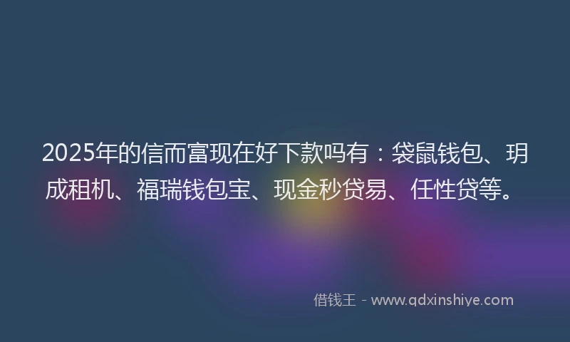 2025年的信而富现在好下款吗有：袋鼠钱包、玥成租机、福瑞钱包宝、现金秒贷易、任性贷等。