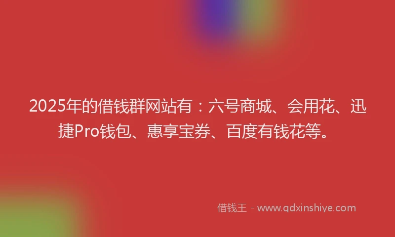 2025年的借钱群网站有：六号商城、会用花、迅捷Pro钱包、惠享宝券、百度有钱花等。