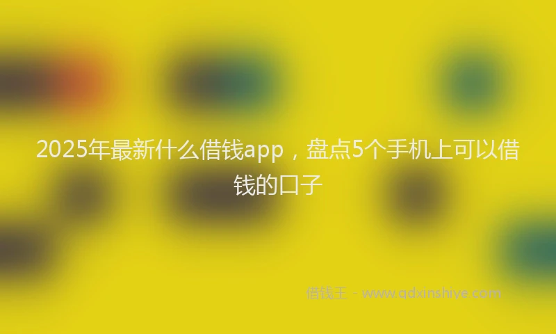 2025年最新什么借钱app，盘点5个手机上可以借钱的口子