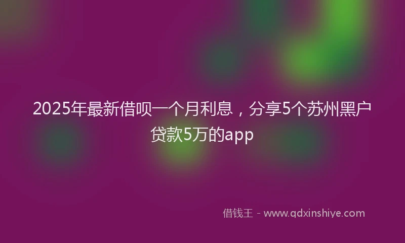 2025年最新借呗一个月利息，分享5个苏州黑户贷款5万的app