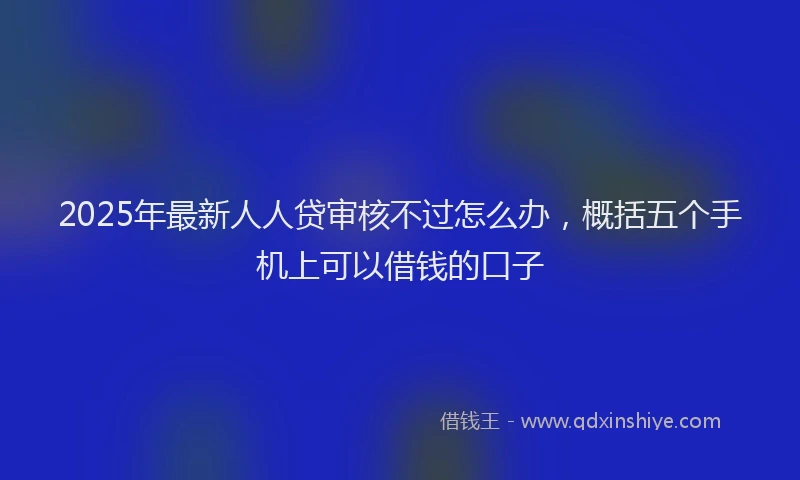 2025年最新人人贷审核不过怎么办，概括五个手机上可以借钱的口子