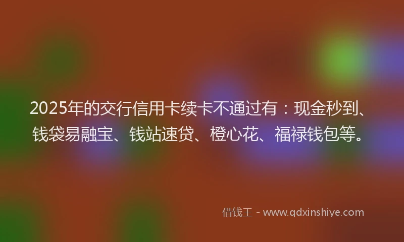 2025年的交行信用卡续卡不通过有：现金秒到、钱袋易融宝、钱站速贷、橙心花、福禄钱包等。