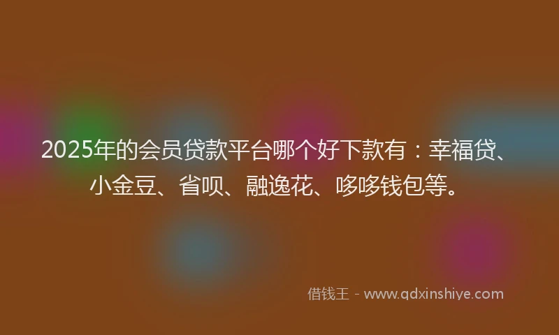 2025年的会员贷款平台哪个好下款有：幸福贷、小金豆、省呗、融逸花、哆哆钱包等。