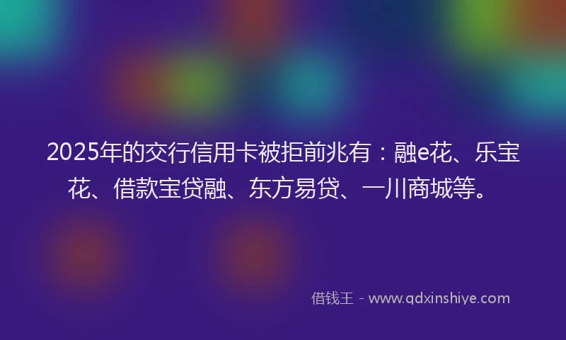 2025年的交行信用卡被拒前兆有：融e花、乐宝花、借款宝贷融、东方易贷、一川商城等。