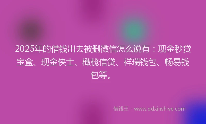 2025年的借钱出去被删微信怎么说有：现金秒贷宝盒、现金侠士、橄榄信贷、祥瑞钱包、畅易钱包等。